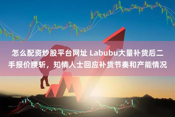 怎么配资炒股平台网址 Labubu大量补货后二手报价腰斩,知情人士回应补货节奏和产能情况