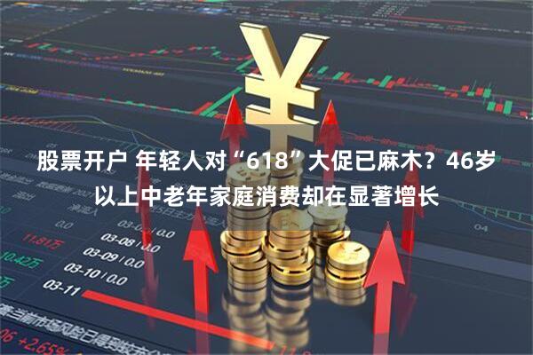 股票开户 年轻人对“618”大促已麻木？46岁以上中老年家庭消费却在显著增长