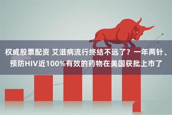 权威股票配资 艾滋病流行终结不远了？一年两针、预防HIV近100%有效的药物在美国获批上市了