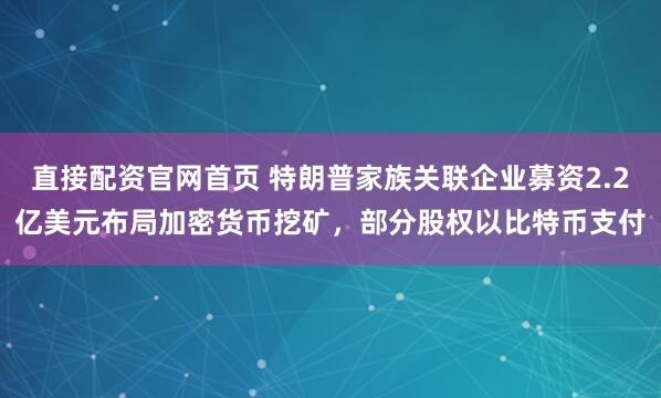 直接配资官网首页 特朗普家族关联企业募资2.2亿美元布局加密货币挖矿，部分股权以比特币支付
