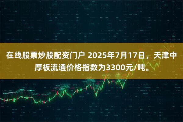 在线股票炒股配资门户 2025年7月17日，天津中厚板流通价格指数为3300元/吨。