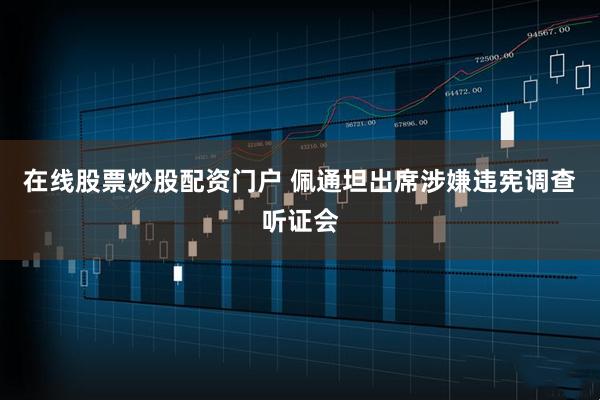 在线股票炒股配资门户 佩通坦出席涉嫌违宪调查听证会