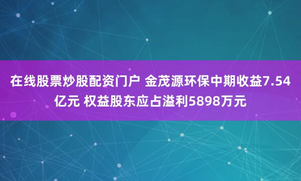 在线股票炒股配资门户 金茂源环保中期收益7.54亿元 权益股东应占溢利5898万元