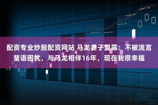 配资专业炒股配资网站 马龙妻子夏露：不被流言蜚语困扰，与马龙相伴16年，现在我很幸福