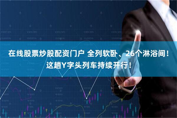 在线股票炒股配资门户 全列软卧、26个淋浴间!这趟Y字头列车持续开行!