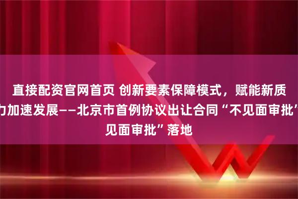直接配资官网首页 创新要素保障模式,赋能新质生产力加速发展——北京市首例协议出让合同“不见面审批”落地