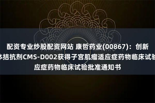 配资专业炒股配资网站 康哲药业(00867):创新药GnRH受体拮抗剂CMS-D002获得子宫肌瘤适应症药物临床试验批准通知书