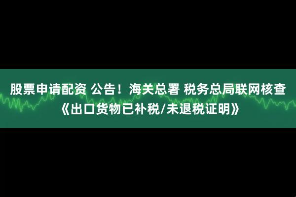股票申请配资 公告！海关总署 税务总局联网核查《出口货物已补税/未退税证明》
